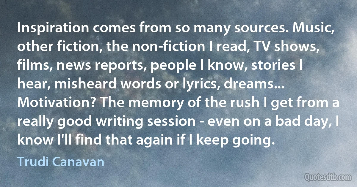 Inspiration comes from so many sources. Music, other fiction, the non-fiction I read, TV shows, films, news reports, people I know, stories I hear, misheard words or lyrics, dreams... Motivation? The memory of the rush I get from a really good writing session - even on a bad day, I know I'll find that again if I keep going. (Trudi Canavan)