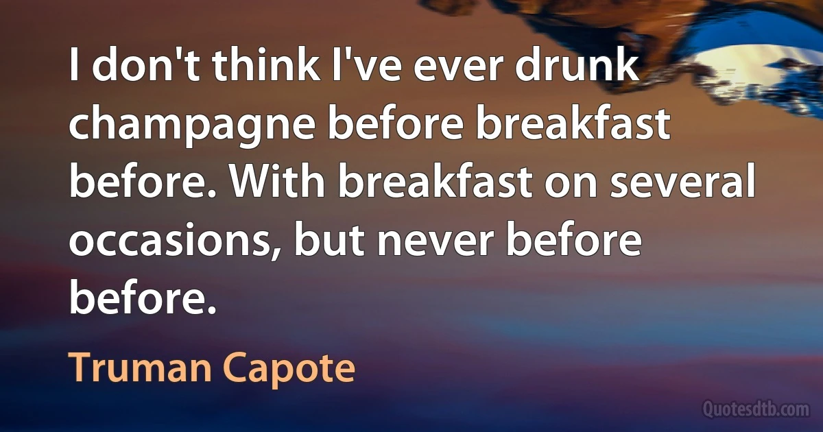 I don't think I've ever drunk champagne before breakfast before. With breakfast on several occasions, but never before before. (Truman Capote)