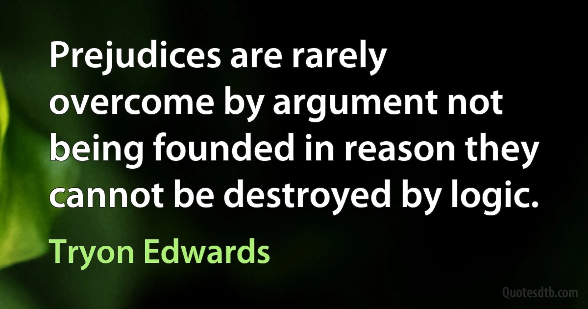 Prejudices are rarely overcome by argument not being founded in reason they cannot be destroyed by logic. (Tryon Edwards)