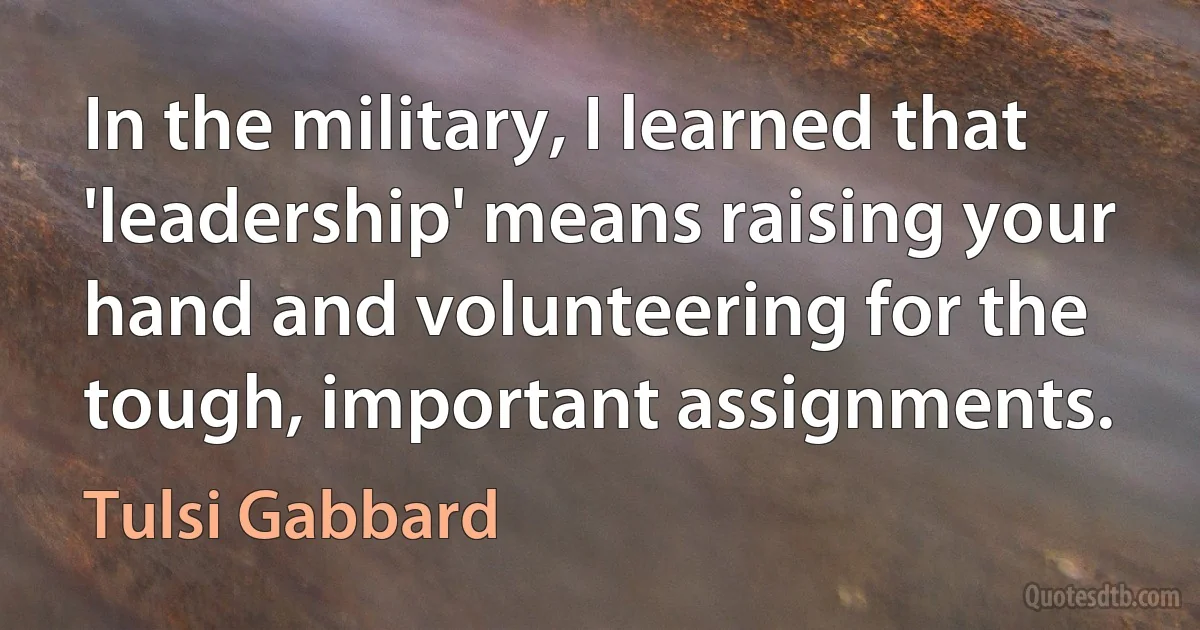 In the military, I learned that 'leadership' means raising your hand and volunteering for the tough, important assignments. (Tulsi Gabbard)