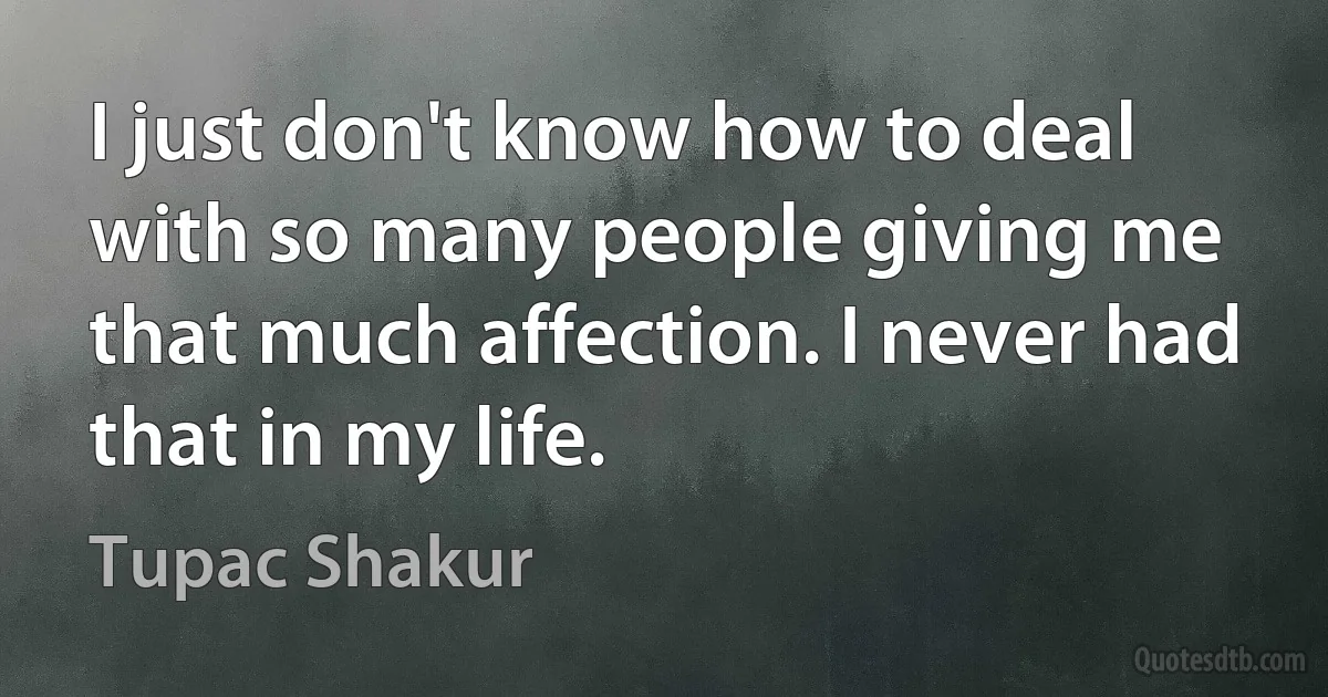 I just don't know how to deal with so many people giving me that much affection. I never had that in my life. (Tupac Shakur)