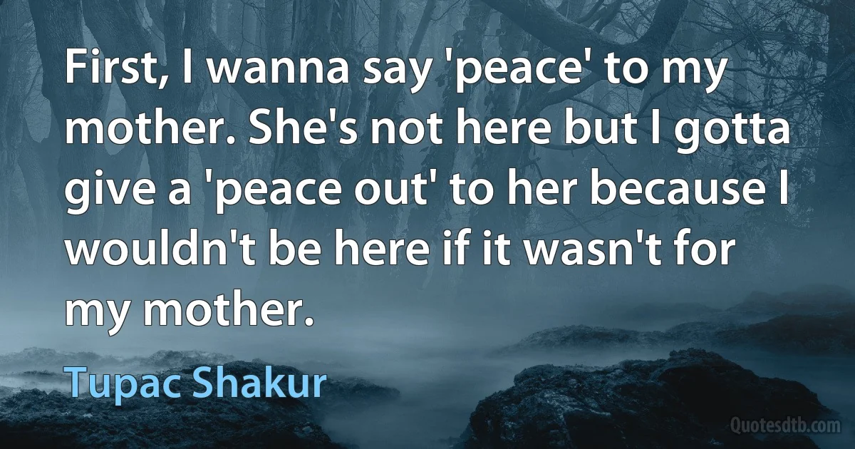 First, I wanna say 'peace' to my mother. She's not here but I gotta give a 'peace out' to her because I wouldn't be here if it wasn't for my mother. (Tupac Shakur)