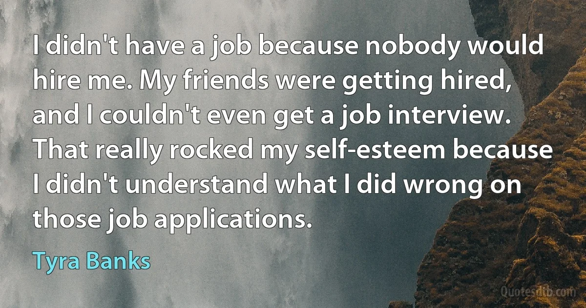 I didn't have a job because nobody would hire me. My friends were getting hired, and I couldn't even get a job interview. That really rocked my self-esteem because I didn't understand what I did wrong on those job applications. (Tyra Banks)