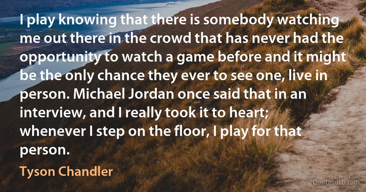 I play knowing that there is somebody watching me out there in the crowd that has never had the opportunity to watch a game before and it might be the only chance they ever to see one, live in person. Michael Jordan once said that in an interview, and I really took it to heart; whenever I step on the floor, I play for that person. (Tyson Chandler)