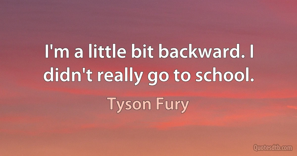 I'm a little bit backward. I didn't really go to school. (Tyson Fury)