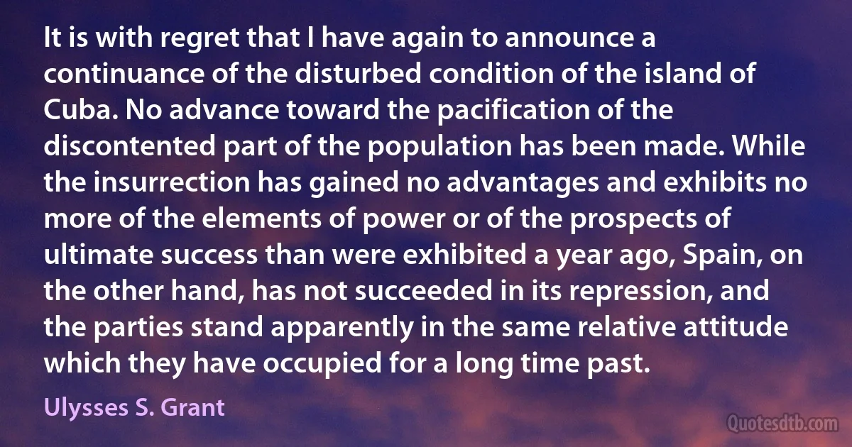 It is with regret that I have again to announce a continuance of the disturbed condition of the island of Cuba. No advance toward the pacification of the discontented part of the population has been made. While the insurrection has gained no advantages and exhibits no more of the elements of power or of the prospects of ultimate success than were exhibited a year ago, Spain, on the other hand, has not succeeded in its repression, and the parties stand apparently in the same relative attitude which they have occupied for a long time past. (Ulysses S. Grant)