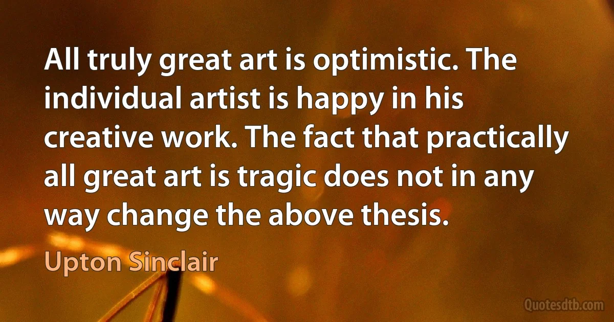 All truly great art is optimistic. The individual artist is happy in his creative work. The fact that practically all great art is tragic does not in any way change the above thesis. (Upton Sinclair)