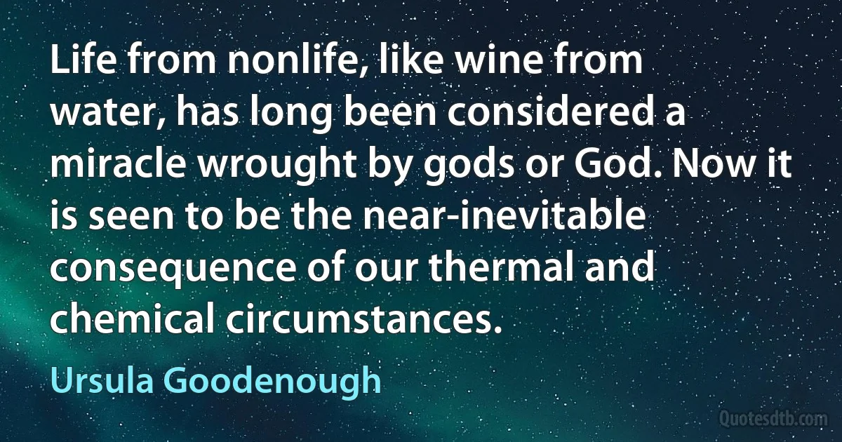 Life from nonlife, like wine from water, has long been considered a miracle wrought by gods or God. Now it is seen to be the near-inevitable consequence of our thermal and chemical circumstances. (Ursula Goodenough)