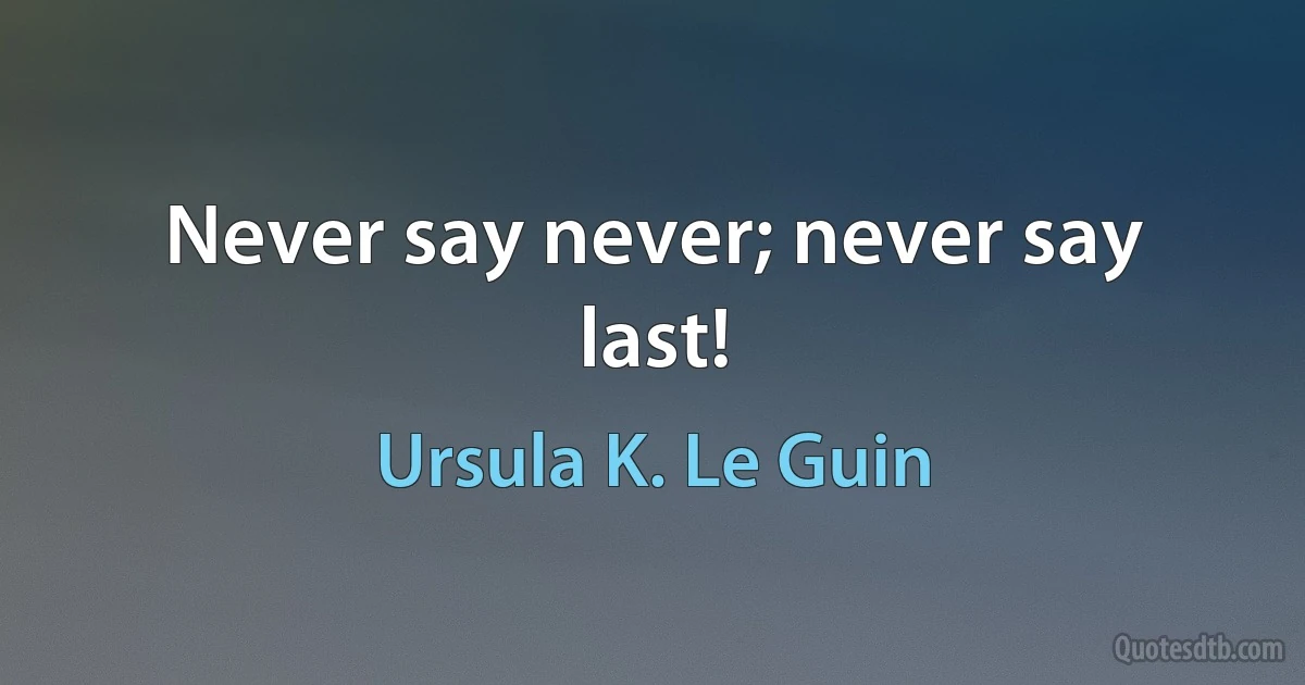 Never say never; never say last! (Ursula K. Le Guin)