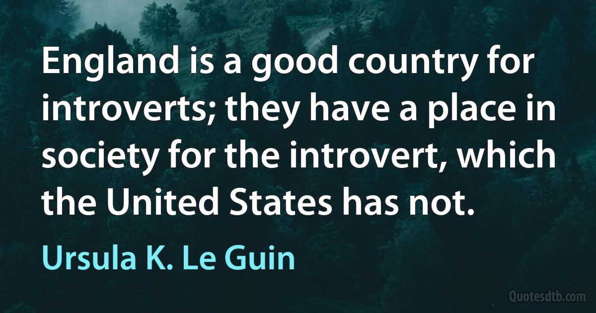 England is a good country for introverts; they have a place in society for the introvert, which the United States has not. (Ursula K. Le Guin)