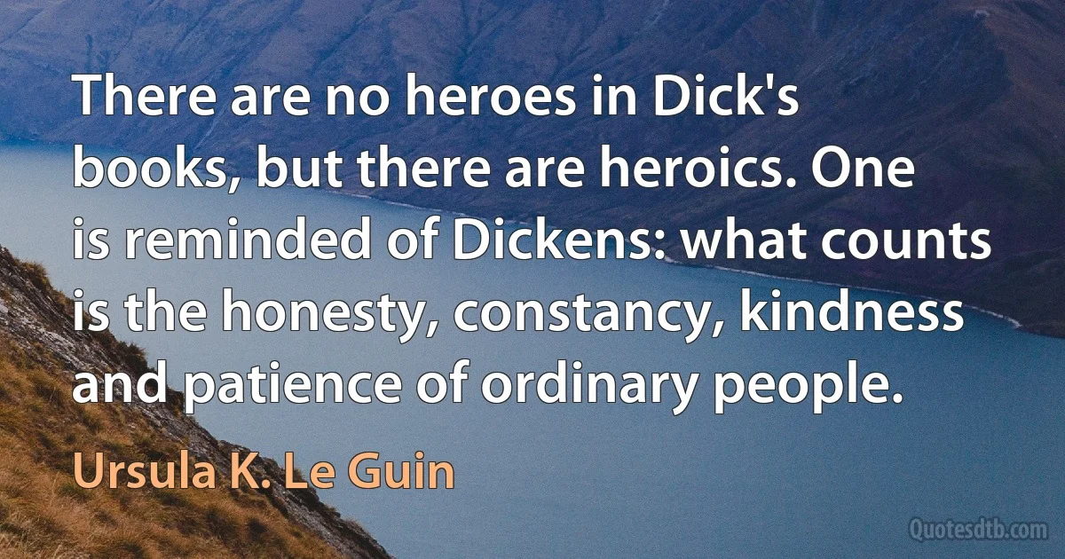 There are no heroes in Dick's books, but there are heroics. One is reminded of Dickens: what counts is the honesty, constancy, kindness and patience of ordinary people. (Ursula K. Le Guin)