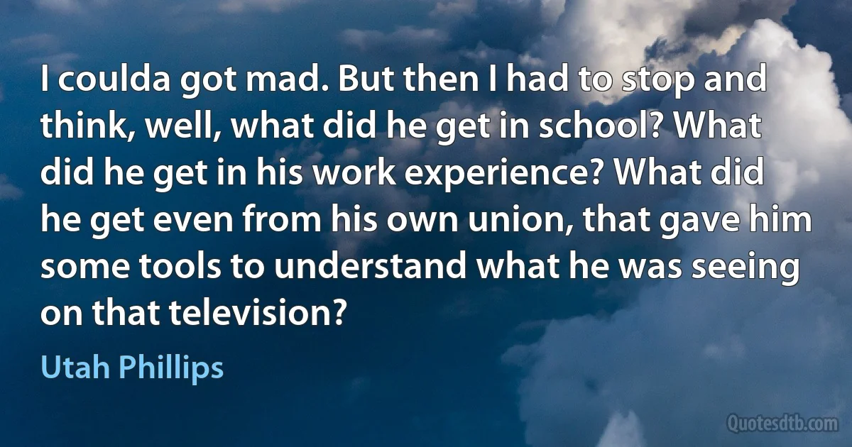 I coulda got mad. But then I had to stop and think, well, what did he get in school? What did he get in his work experience? What did he get even from his own union, that gave him some tools to understand what he was seeing on that television? (Utah Phillips)