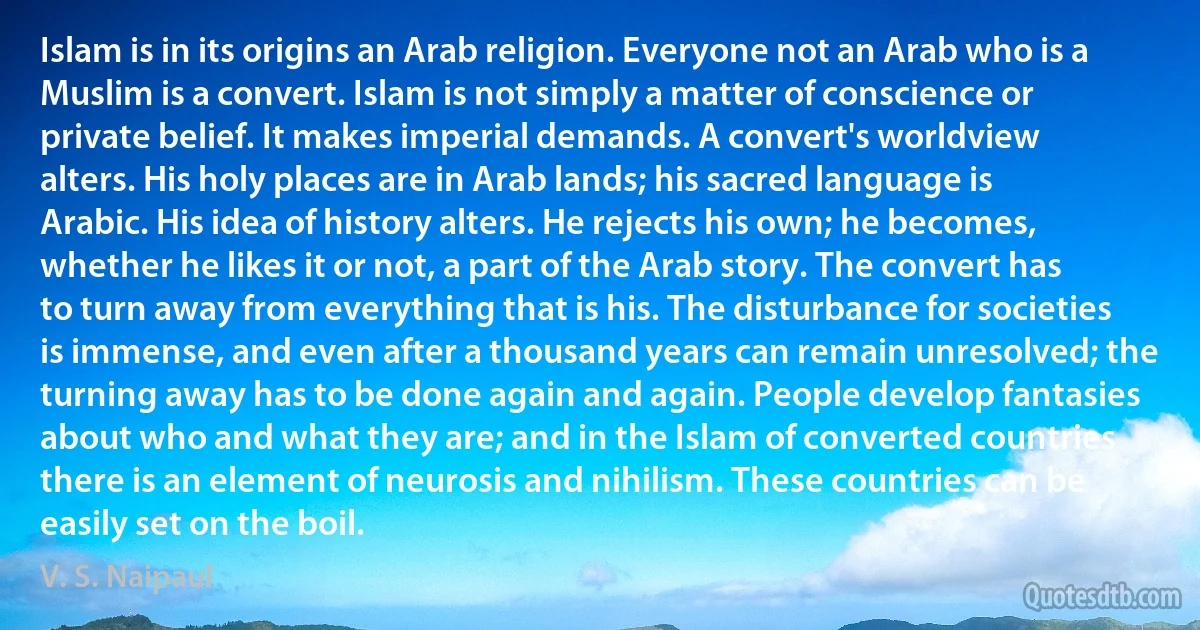 Islam is in its origins an Arab religion. Everyone not an Arab who is a Muslim is a convert. Islam is not simply a matter of conscience or private belief. It makes imperial demands. A convert's worldview alters. His holy places are in Arab lands; his sacred language is Arabic. His idea of history alters. He rejects his own; he becomes, whether he likes it or not, a part of the Arab story. The convert has to turn away from everything that is his. The disturbance for societies is immense, and even after a thousand years can remain unresolved; the turning away has to be done again and again. People develop fantasies about who and what they are; and in the Islam of converted countries there is an element of neurosis and nihilism. These countries can be easily set on the boil. (V. S. Naipaul)