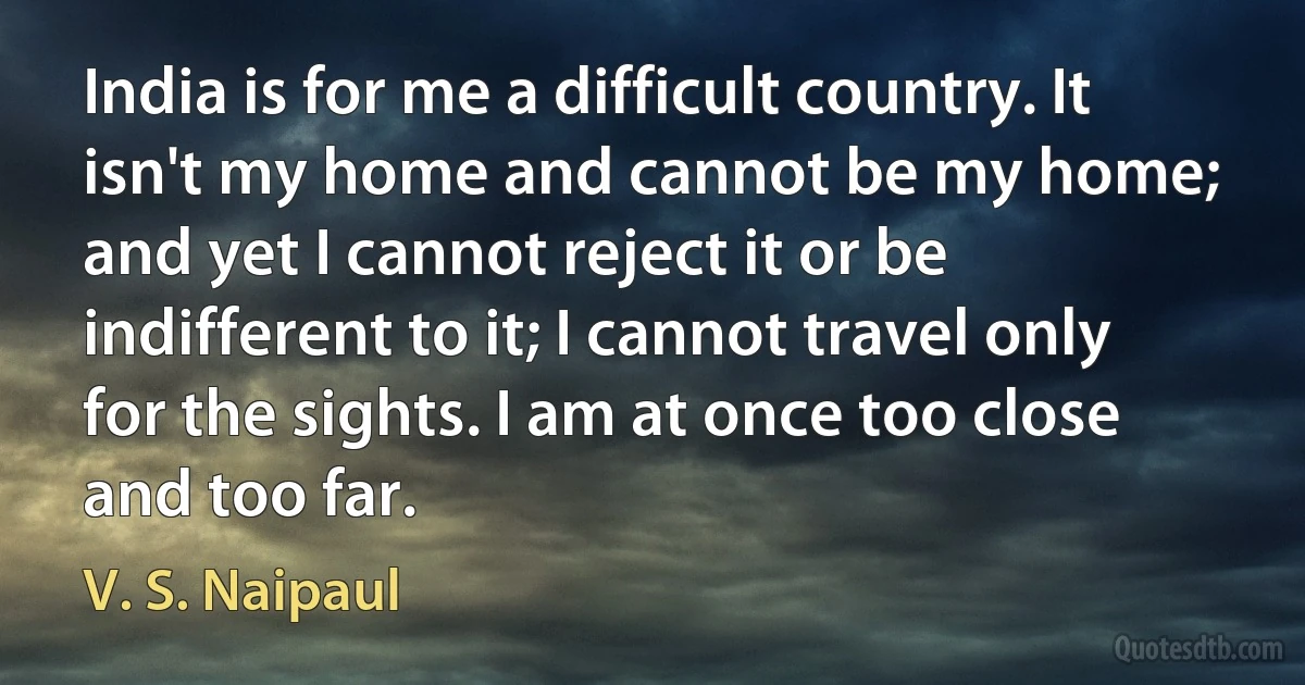 India is for me a difficult country. It isn't my home and cannot be my home; and yet I cannot reject it or be indifferent to it; I cannot travel only for the sights. I am at once too close and too far. (V. S. Naipaul)