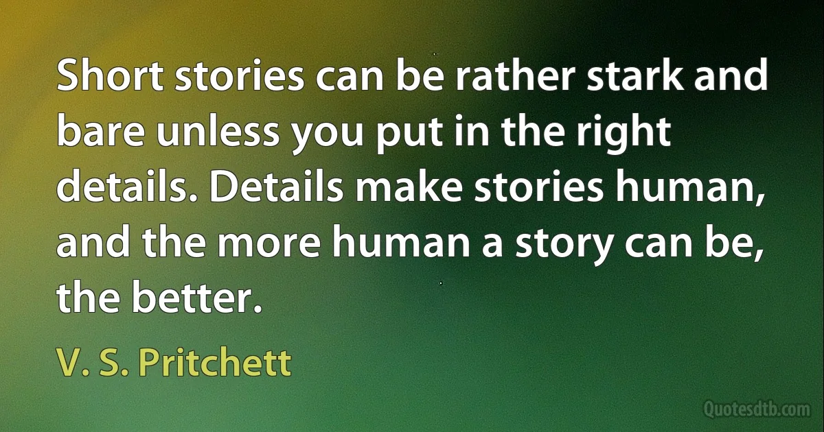 Short stories can be rather stark and bare unless you put in the right details. Details make stories human, and the more human a story can be, the better. (V. S. Pritchett)