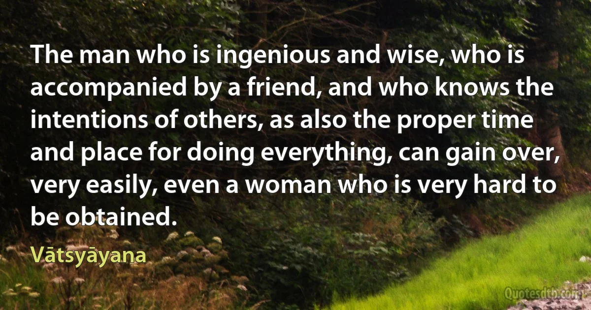 The man who is ingenious and wise, who is accompanied by a friend, and who knows the intentions of others, as also the proper time and place for doing everything, can gain over, very easily, even a woman who is very hard to be obtained. (Vātsyāyana)