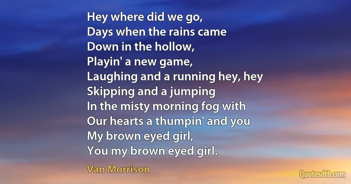 Hey where did we go,
Days when the rains came
Down in the hollow,
Playin' a new game,
Laughing and a running hey, hey
Skipping and a jumping
In the misty morning fog with
Our hearts a thumpin' and you
My brown eyed girl,
You my brown eyed girl. (Van Morrison)