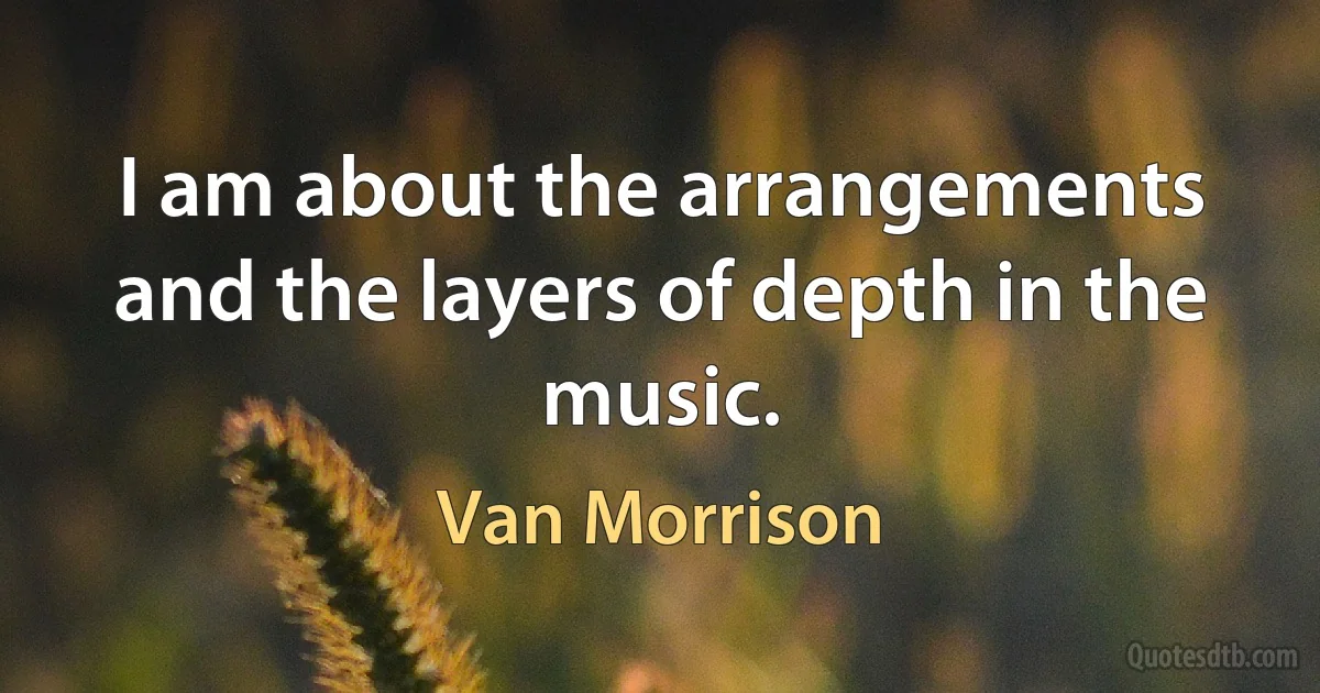 I am about the arrangements and the layers of depth in the music. (Van Morrison)