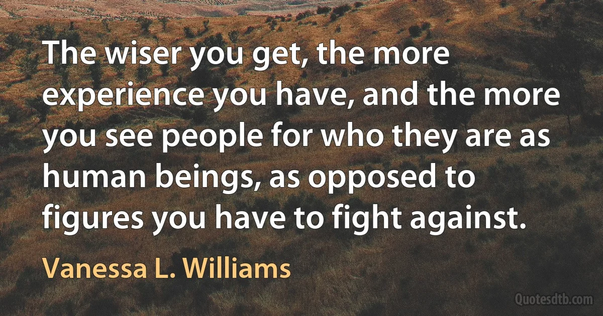 The wiser you get, the more experience you have, and the more you see people for who they are as human beings, as opposed to figures you have to fight against. (Vanessa L. Williams)