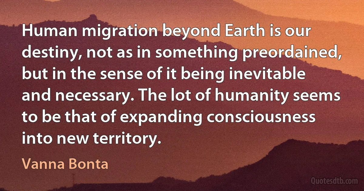 Human migration beyond Earth is our destiny, not as in something preordained, but in the sense of it being inevitable and necessary. The lot of humanity seems to be that of expanding consciousness into new territory. (Vanna Bonta)