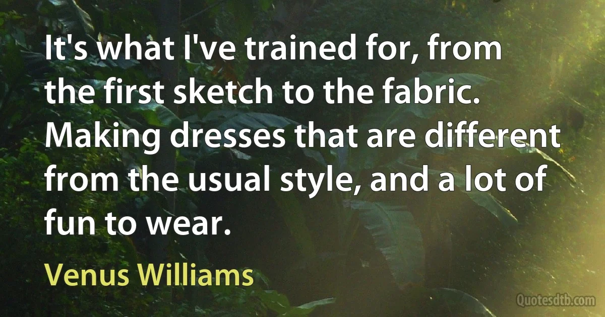 It's what I've trained for, from the first sketch to the fabric. Making dresses that are different from the usual style, and a lot of fun to wear. (Venus Williams)