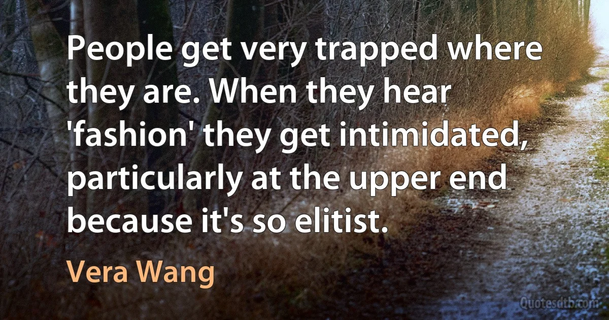 People get very trapped where they are. When they hear 'fashion' they get intimidated, particularly at the upper end because it's so elitist. (Vera Wang)