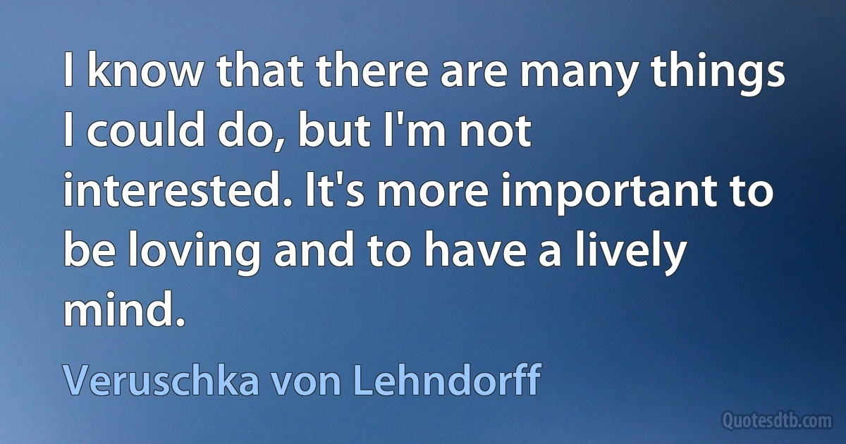 I know that there are many things I could do, but I'm not interested. It's more important to be loving and to have a lively mind. (Veruschka von Lehndorff)