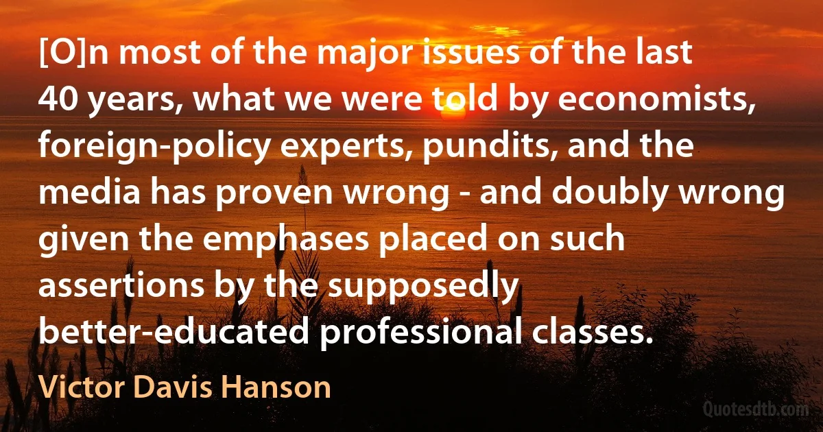 [O]n most of the major issues of the last 40 years, what we were told by economists, foreign-policy experts, pundits, and the media has proven wrong - and doubly wrong given the emphases placed on such assertions by the supposedly better-educated professional classes. (Victor Davis Hanson)