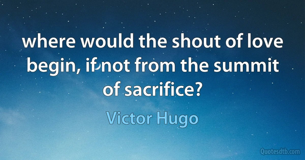 where would the shout of love begin, if not from the summit of sacrifice? (Victor Hugo)