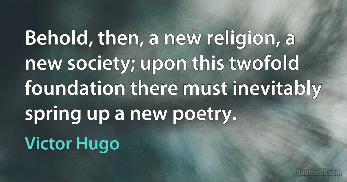 Behold, then, a new religion, a new society; upon this twofold foundation there must inevitably spring up a new poetry. (Victor Hugo)