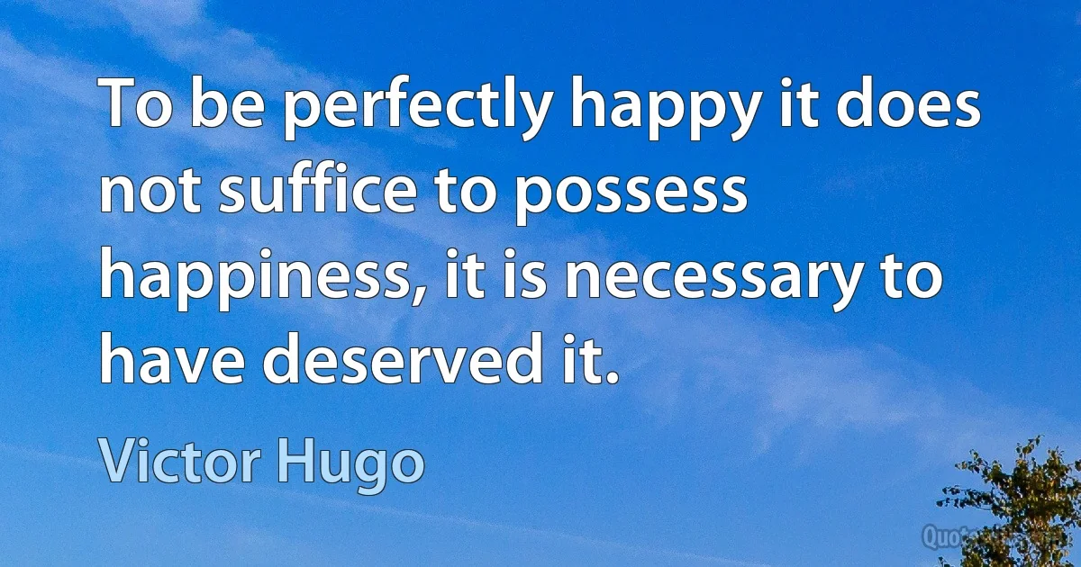 To be perfectly happy it does not suffice to possess happiness, it is necessary to have deserved it. (Victor Hugo)