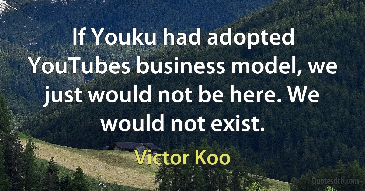 If Youku had adopted YouTubes business model, we just would not be here. We would not exist. (Victor Koo)