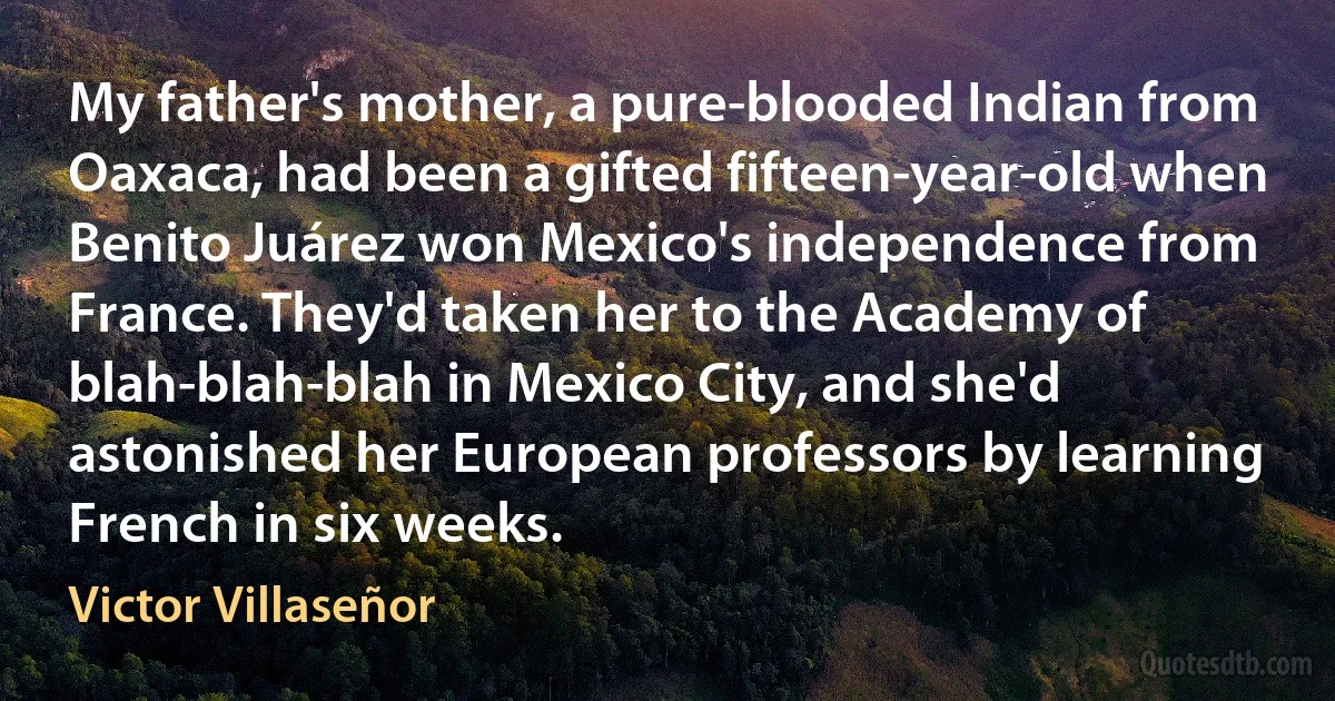 My father's mother, a pure-blooded Indian from Oaxaca, had been a gifted fifteen-year-old when Benito Juárez won Mexico's independence from France. They'd taken her to the Academy of blah-blah-blah in Mexico City, and she'd astonished her European professors by learning French in six weeks. (Victor Villaseñor)