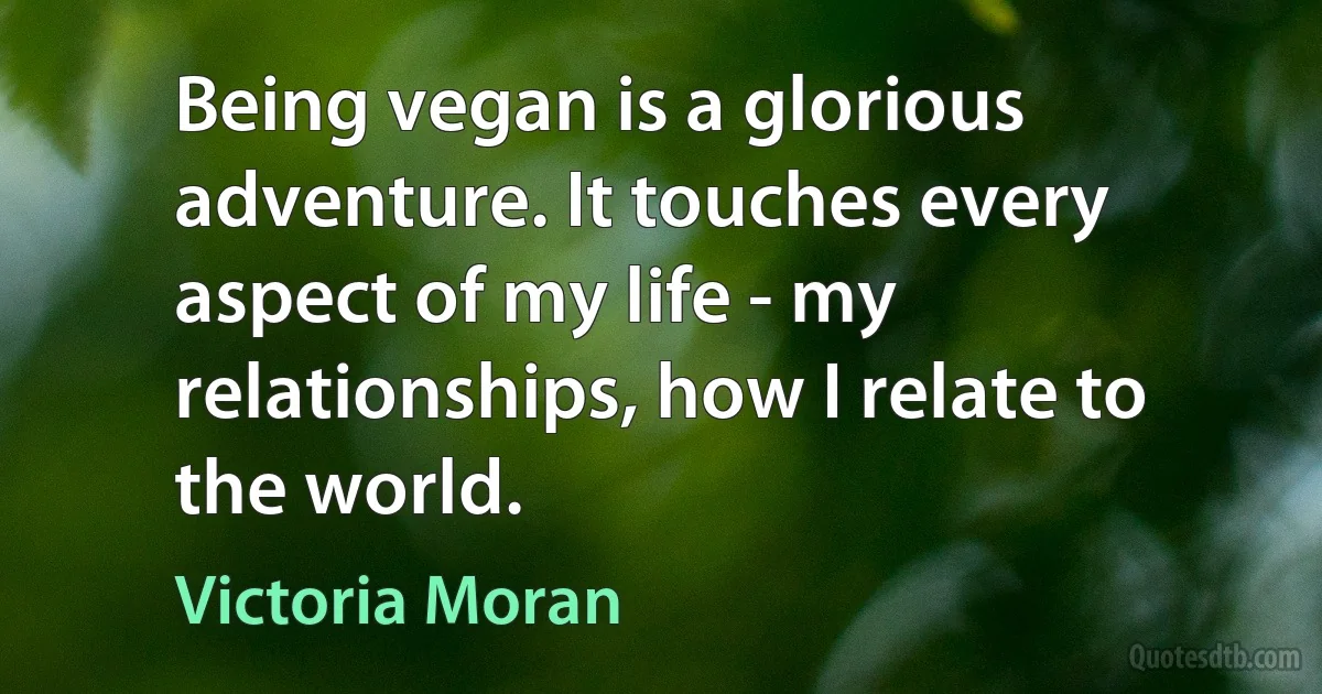 Being vegan is a glorious adventure. It touches every aspect of my life - my relationships, how I relate to the world. (Victoria Moran)