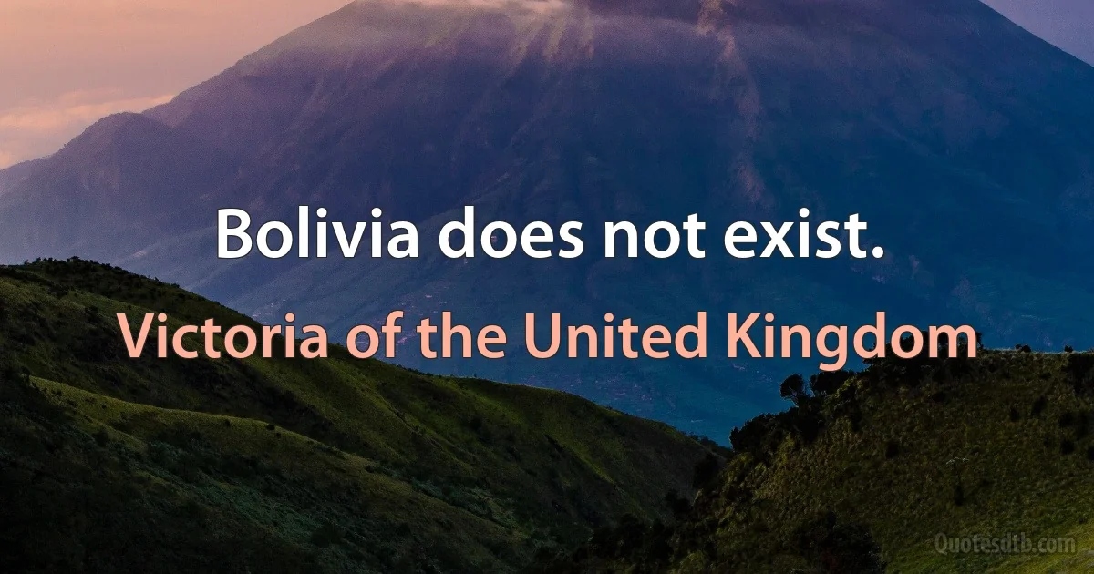 Bolivia does not exist. (Victoria of the United Kingdom)