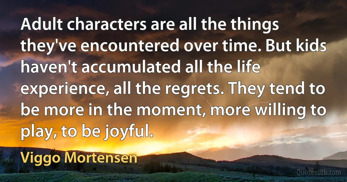 Adult characters are all the things they've encountered over time. But kids haven't accumulated all the life experience, all the regrets. They tend to be more in the moment, more willing to play, to be joyful. (Viggo Mortensen)