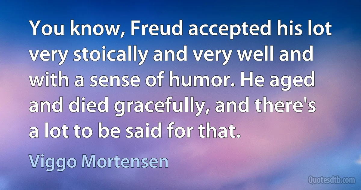 You know, Freud accepted his lot very stoically and very well and with a sense of humor. He aged and died gracefully, and there's a lot to be said for that. (Viggo Mortensen)