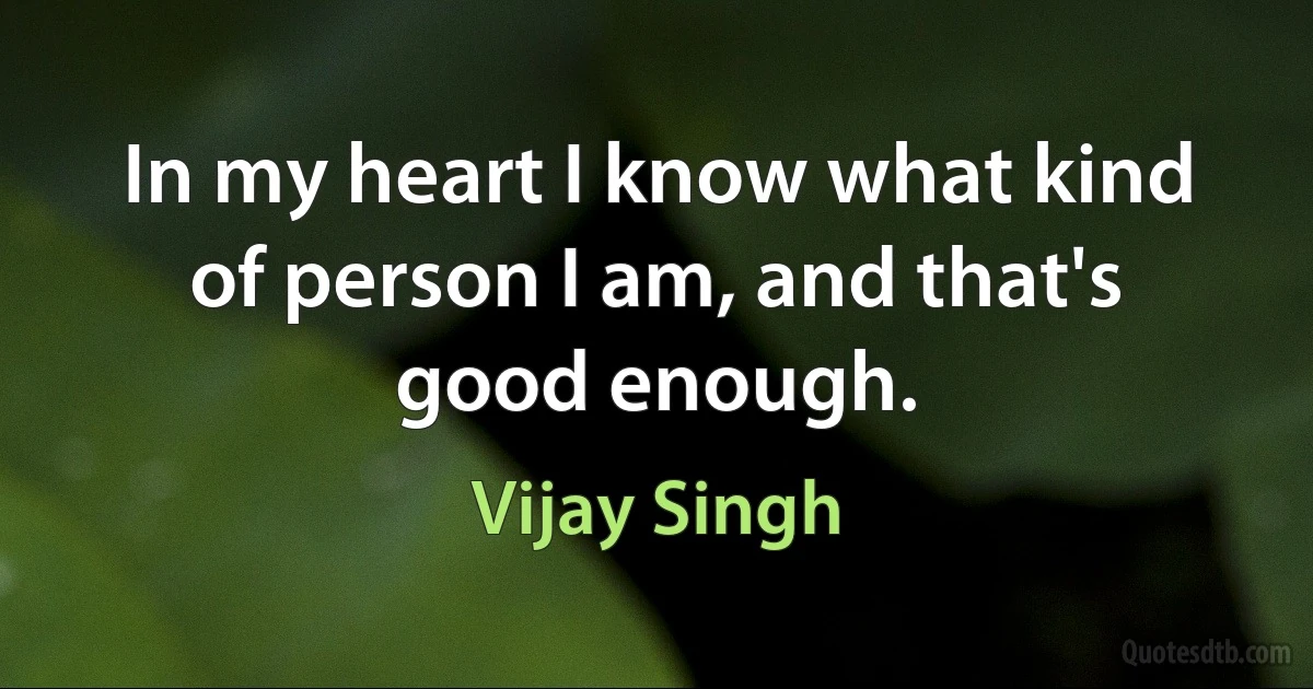 In my heart I know what kind of person I am, and that's good enough. (Vijay Singh)