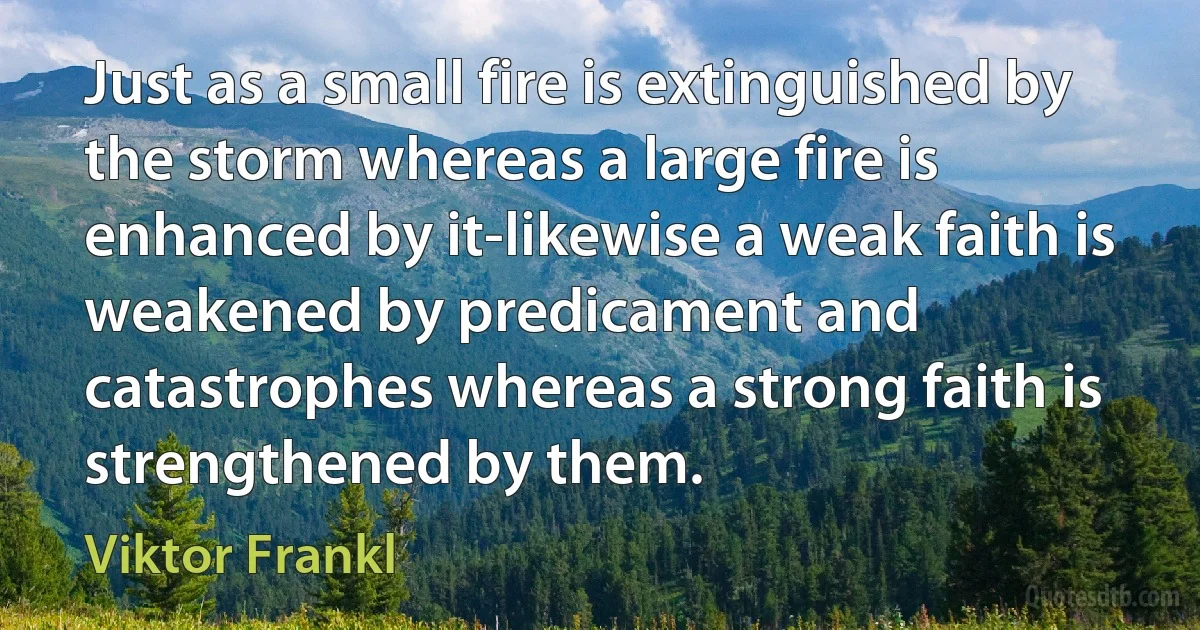 Just as a small fire is extinguished by the storm whereas a large fire is enhanced by it-likewise a weak faith is weakened by predicament and catastrophes whereas a strong faith is strengthened by them. (Viktor Frankl)