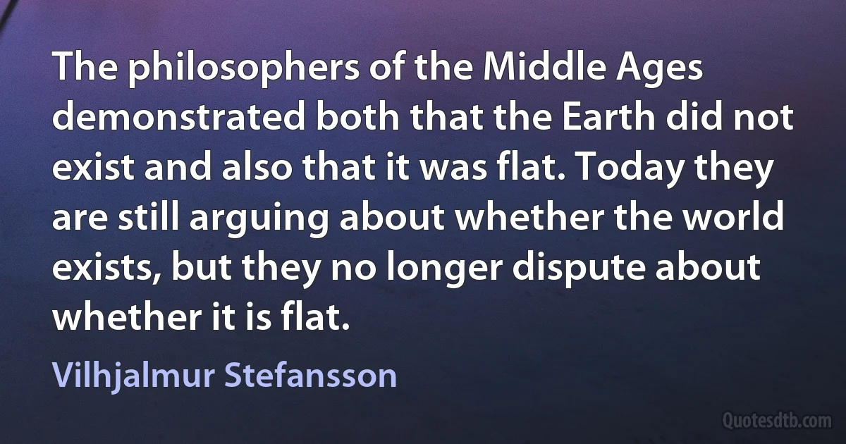 The philosophers of the Middle Ages demonstrated both that the Earth did not exist and also that it was flat. Today they are still arguing about whether the world exists, but they no longer dispute about whether it is flat. (Vilhjalmur Stefansson)