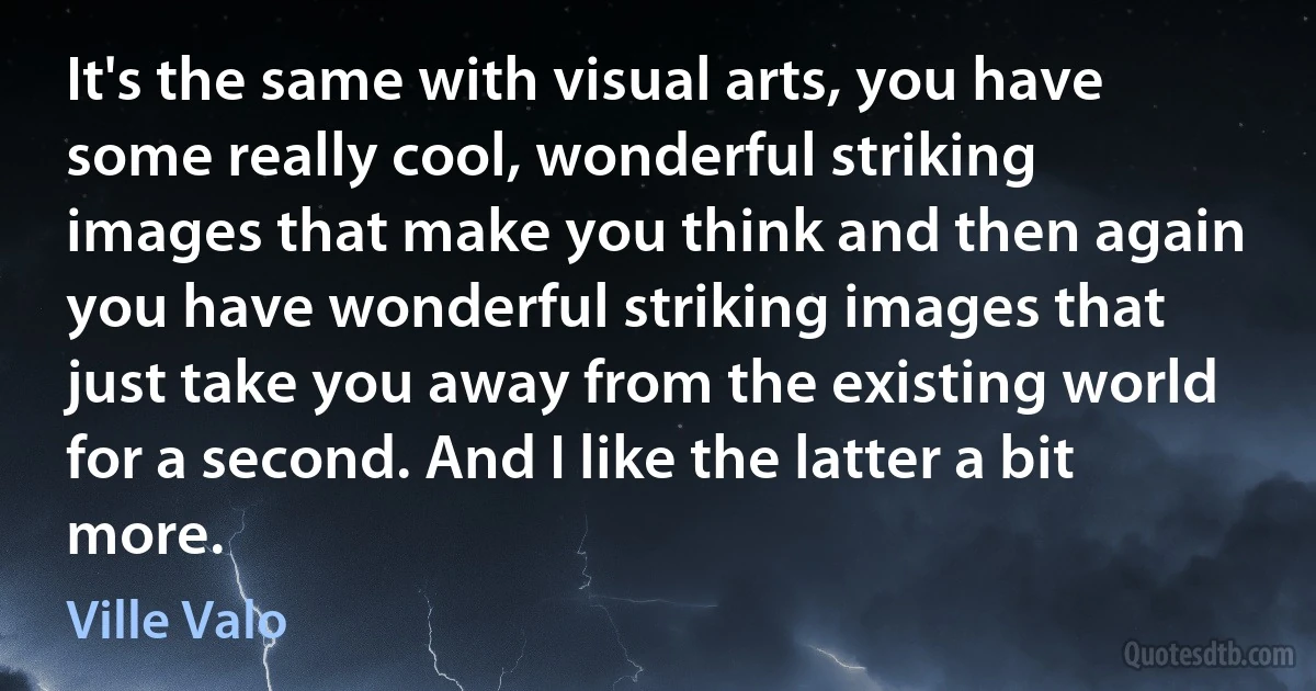 It's the same with visual arts, you have some really cool, wonderful striking images that make you think and then again you have wonderful striking images that just take you away from the existing world for a second. And I like the latter a bit more. (Ville Valo)