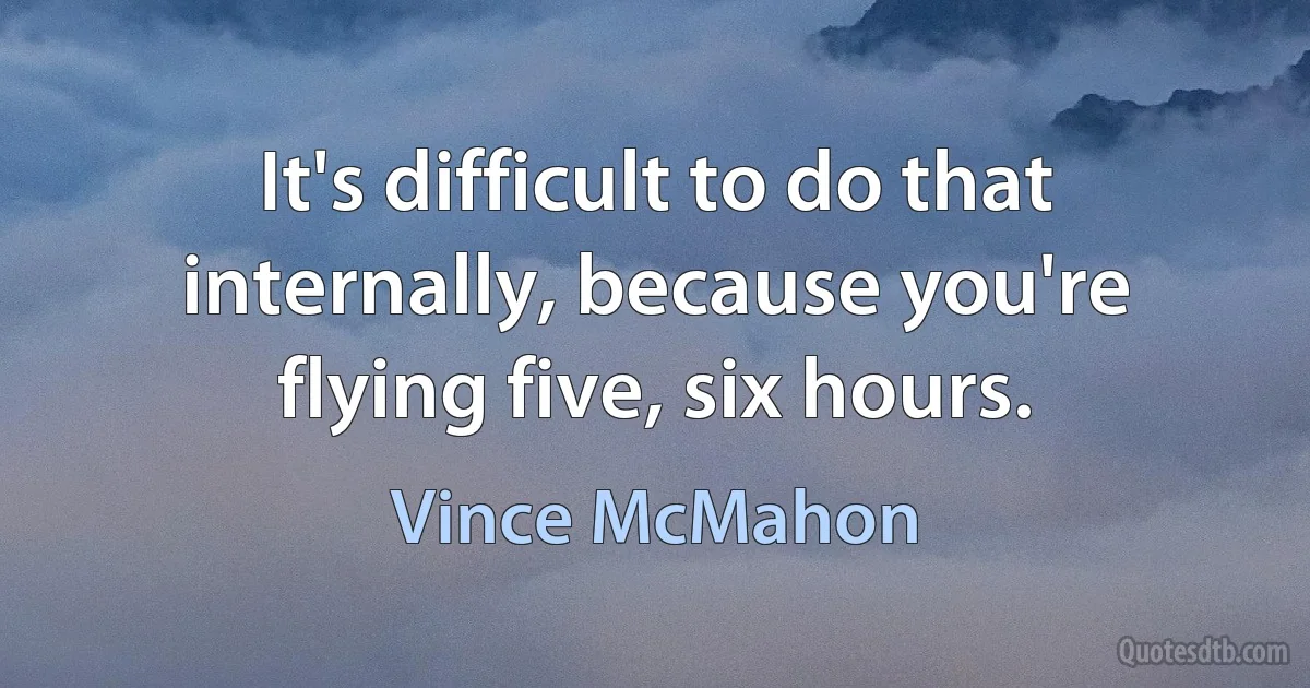 It's difficult to do that internally, because you're flying five, six hours. (Vince McMahon)