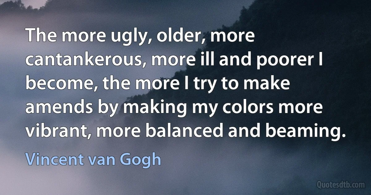 The more ugly, older, more cantankerous, more ill and poorer I become, the more I try to make amends by making my colors more vibrant, more balanced and beaming. (Vincent van Gogh)