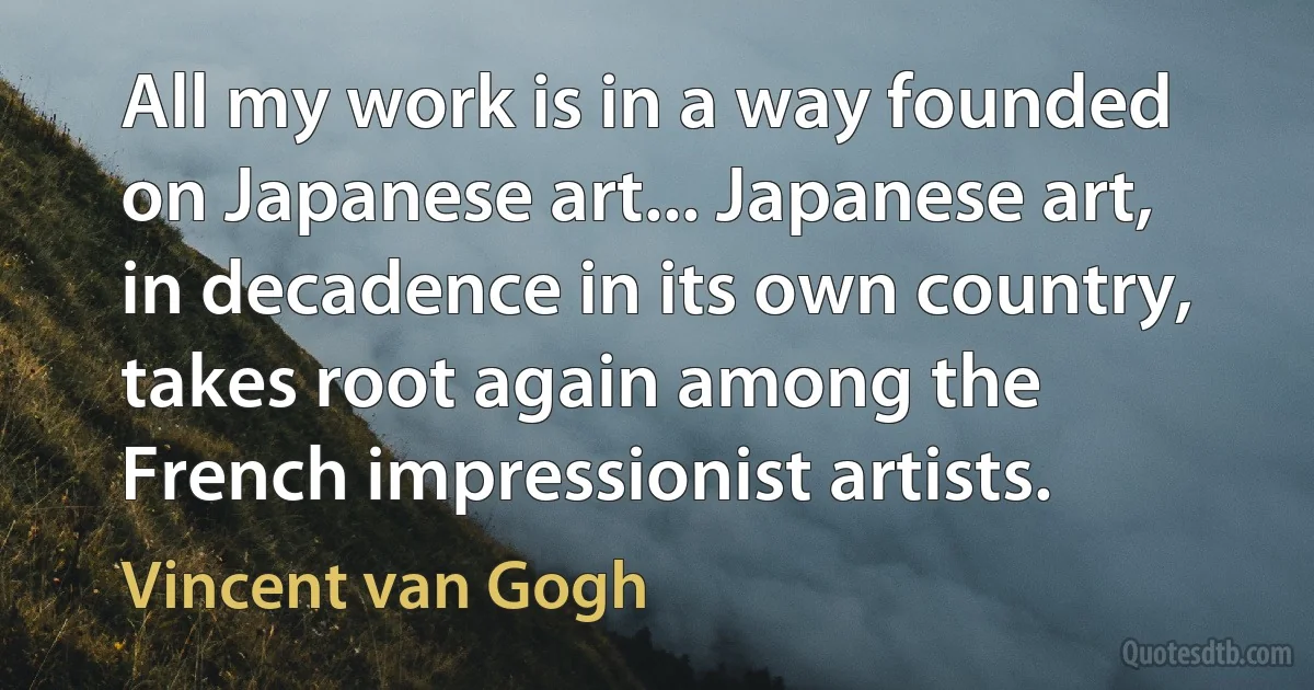 All my work is in a way founded on Japanese art... Japanese art, in decadence in its own country, takes root again among the French impressionist artists. (Vincent van Gogh)