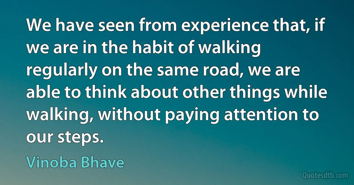 We have seen from experience that, if we are in the habit of walking regularly on the same road, we are able to think about other things while walking, without paying attention to our steps. (Vinoba Bhave)