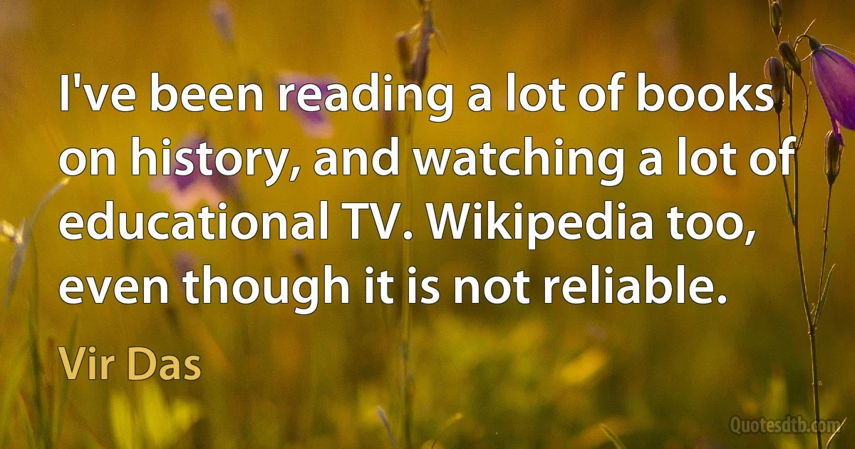 I've been reading a lot of books on history, and watching a lot of educational TV. Wikipedia too, even though it is not reliable. (Vir Das)