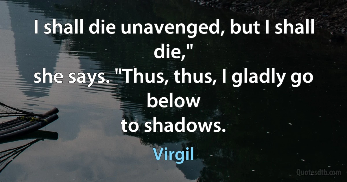 I shall die unavenged, but I shall die,"
she says. "Thus, thus, I gladly go below
to shadows. (Virgil)