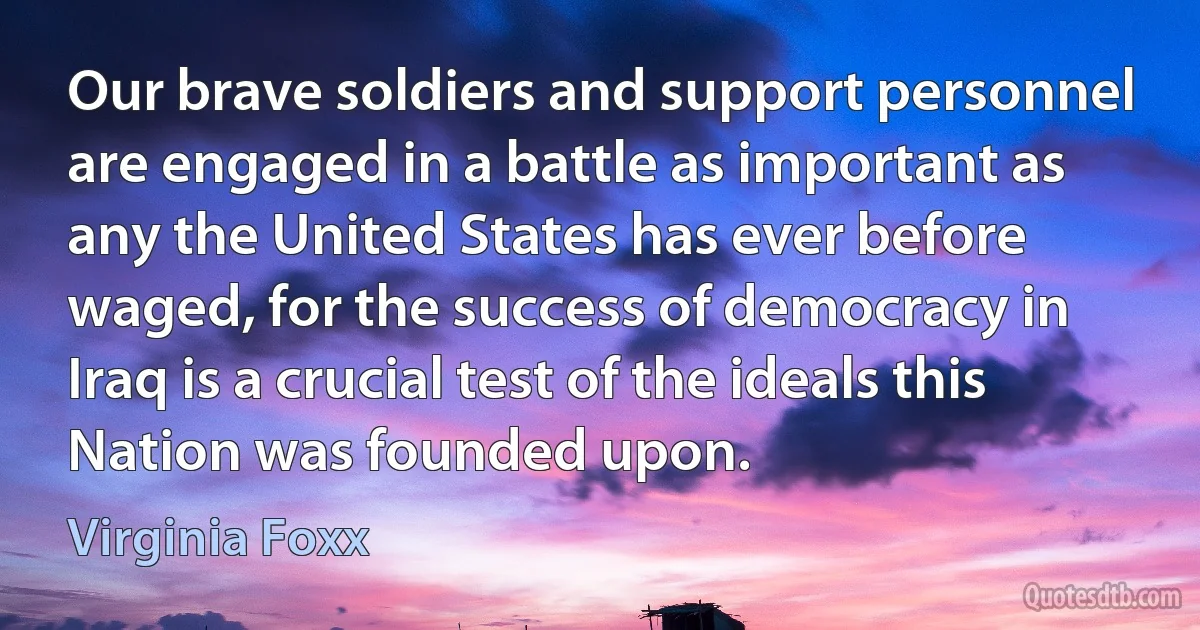 Our brave soldiers and support personnel are engaged in a battle as important as any the United States has ever before waged, for the success of democracy in Iraq is a crucial test of the ideals this Nation was founded upon. (Virginia Foxx)