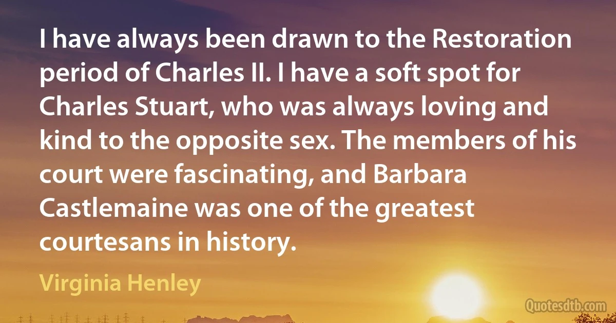 I have always been drawn to the Restoration period of Charles II. I have a soft spot for Charles Stuart, who was always loving and kind to the opposite sex. The members of his court were fascinating, and Barbara Castlemaine was one of the greatest courtesans in history. (Virginia Henley)