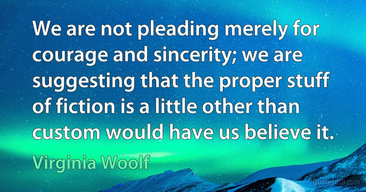 We are not pleading merely for courage and sincerity; we are suggesting that the proper stuff of fiction is a little other than custom would have us believe it. (Virginia Woolf)